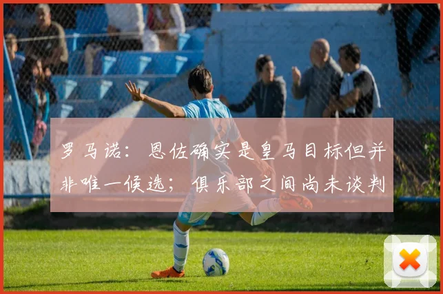 罗马诺：恩佐确实是皇马目标但并非唯一候选；俱乐部之间尚未谈判