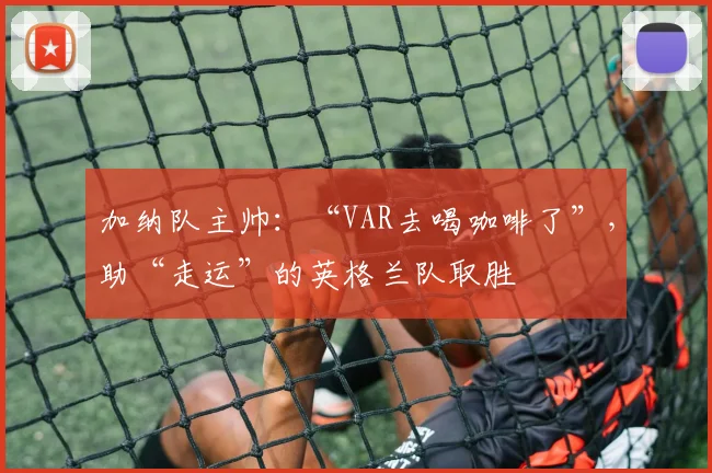 加纳队主帅：“VAR去喝咖啡了”，助“走运”的英格兰队取胜
