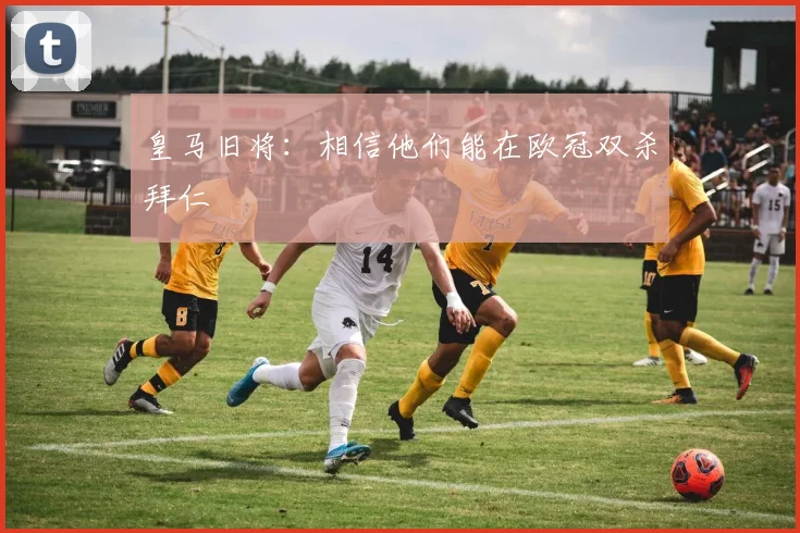 皇马旧将：相信他们能在欧冠双杀拜仁
